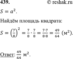 Изображение 439. Сторона квадрата 7/8 м. Чему равна площадь квадрата?    S=a^2.  Найдём площадь квадрата:  S=(7/8)^2=7/8•7/8=(7•7)/(8•8)=49/64  (м^2 ).    Ответ: 49/64 ...